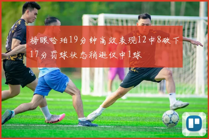 榜眼哈珀19分钟高效表现12中8砍下17分罚球状态稍逊仅中1球