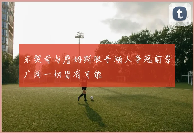 东契奇与詹姆斯联手湖人争冠前景广阔一切皆有可能