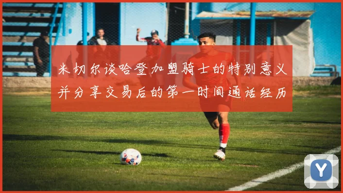 米切尔谈哈登加盟骑士的特别意义并分享交易后的第一时间通话经历