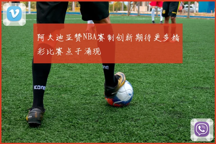 阿夫迪亚赞NBA赛制创新期待更多精彩比赛点子涌现