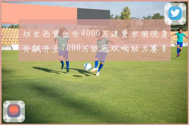切尔西曾出价4000万追费尔明现身价飙升至7000万欧冠双响助力赛季双10