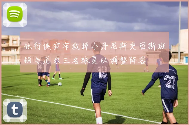 独行侠宣布裁掉小丹尼斯史密斯班顿与厄尔三名球员以调整阵容