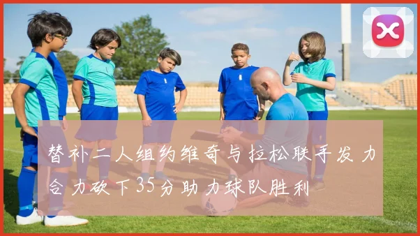 替补二人组约维奇与拉松联手发力合力砍下35分助力球队胜利
