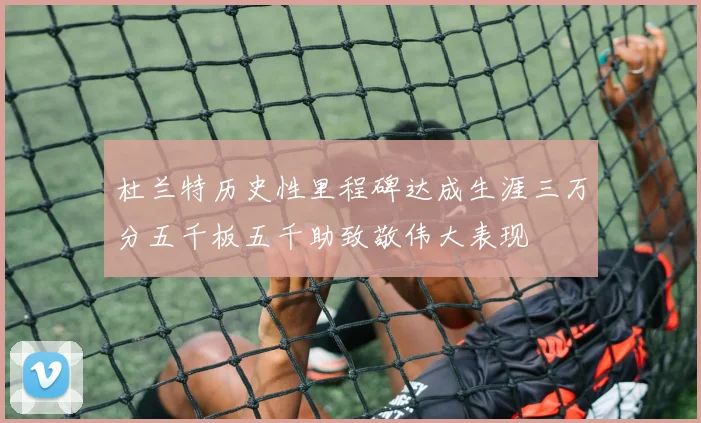 杜兰特历史性里程碑达成生涯三万分五千板五千助致敬伟大表现
