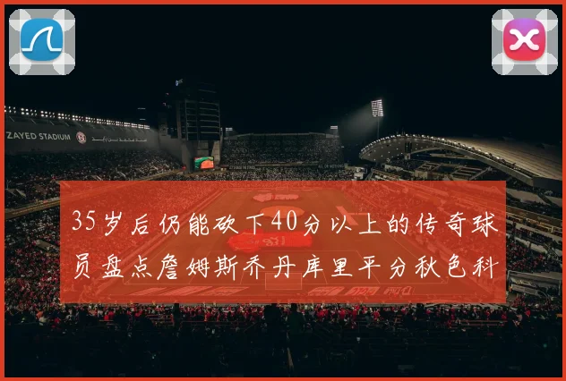 35岁后仍能砍下40分以上的传奇球员盘点詹姆斯乔丹库里平分秋色科比60分马龙曾获MVP