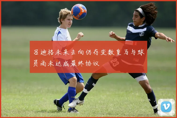 吕迪格未来去向仍存变数皇马与球员尚未达成最终协议