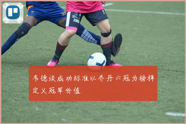 韦德谈成功标准以乔丹六冠为榜样定义冠军价值