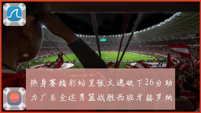 热身赛精彩纷呈张文逸砍下26分助力广东全运男篮战胜西班牙赫罗纳队
