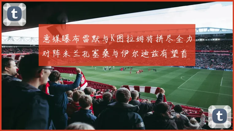 意媒曝布雷默与K图拉姆将拼尽全力对阵米兰孔塞桑与伊尔迪兹有望首发出战